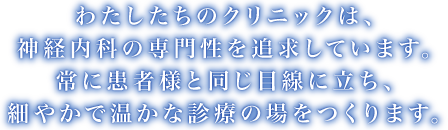 わたしたちのクリニックは、神経内科の専門性を追求しています。常に患者様と同じ目線に立ち、細やかで温かな診療の場をつくります。